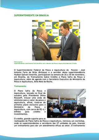 SUPERINTENDENTE EM BRASÍLIA




Foto arquivo:
Superintendente José Antonio Faria de Brito com o Ministro da Pesca e Aquicultura Marcelo Crivella




O Superintendente Federal da Pesca e Aquicultura do Paraná – José
Antonio Faria de Brito (Britasso) e o servidor desta superintendência
Hudson Galvani Amarilla, participaram na semana de 26 a 30 de novembro,
em Brasília, do Treinamento Sobre Crédito e Plano Safra da Pesca e
Aquicultura, além de agenda com o Secretário Executivo do Ministério da
Pesca e Aquicultura, Átila Maia da Rocha.

Treinamento

O Plano Safra da Pesca e
Aquicultura, lançado no final de
outubro pela Presidente Dilma
Rousseff, trouxe uma onda de
otimismo para o setor da pesca e
aquicultura, afinal, trata-se do
primeiro plano exclusivo para o
Ministério     da    Pesca     e
Aquicultura, com cerca de R$ 4,1
bilhões    para     crédito    e
investimentos.

O crédito, grande suporte para as
realizações do Plano Safra da Pesca e Aquicultura, mereceu um workshop,
onde os superintendentes e servidores das 27 unidades do país, tiveram
um treinamento para dar um atendimento eficaz ao setor. O treinamento
 