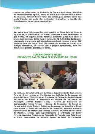contou com palestrantes do Ministério da Pesca e Aquicultura, Ministério
do Desenvolvimento Agrário, Banco do Brasil, Banco do Nordeste e Banco
da Amazônia. Também houve visitas aos bancos, para conferir como está
sendo tratado, por parte das instituições financeiras, a questão dos
financiamentos para a pesca e aquicultura.


Crédito

Não existe uma linha específica para crédito no Plano Safra da Pesca e
Aquicultura, as já existentes, do Pronaf, continuam a valer para o setor. O
que mudou, em algumas linhas, foram as carências, juros mais baixos e
prazos mais extensos. Existe mais recursos, são R$ 4,1 bilhões, basta que o
interessado procure uma agência do Banco do Brasil com um projeto, RGP
(Registro Geral da Pesca), DAP (Declaração de Aptidão ao Pronaf) e as
licenças necessárias, de acordo com o projeto apresentado, além dos
documentos pessoais pedidos pelo banco.


                 SUPERINTENDENTE RECEBE
    PRESIDENTES DAS COLÔNIAS DE PESCADORES DO LITORAL




Na manhã da terça feira (4), em Curitiba, o Superintendente José Antonio
Faria de Brito, recebeu os Presidentes das Colônias de Pescadores do
litoral do Estado: Edmir Ferreira – Presidente da Federação das Colônias de
Pescadores do Paraná e Presidente da Colônia de Pescadores de
Paranaguá; Armindo Ferreira Lopes – Colônia de Pescadores de
Guaraqueçaba; Genes Tavares – Colônia de Pescadores de Pontal do
Paraná; Admir Costa Freire – Colônia de Pescadores de Antonina e Álvaro
Pinto Cunha – Colônia de Pescadores de Guaratuba. Também presentes
representantes da diretoria das colônias. Ausente, a Colônia de Pescadores
de Matinhos, sentida pelo superintendente e justificada por Edmir
Ferreira, segundo o Presidente da Federação de Pescadores do Paraná, por
se tratar basicamente de assuntos ligados as baías de Paranaguá,
 