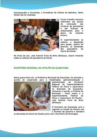 Guaraqueçaba e Guaratuba, o Presidente da Colônia de Matinhos, Mário
Hanek não foi chamado.

                                                   Foram tratados assuntos
                                                   referentes aos prazos
                                                   de     renovação    das
                                                   carteiras de pescadores
                                                   e   das    licenças  de
                                                   embarcações para a
                                                   pesca     do    camarão
                                                   branco.

                                                   O superintendente se
                                                   colocou a disposição
                                                   para ajudar, dentro do
                                                   possível, as demandas
                                                   dos     pescadores  do
                                                   litoral do Estado.

No início do ano, José Antonio Faria de Brito (Britasso), estará visitando
todas as colônias de pescadores do litoral.




ESCRITÓRIO REGIONAL DA SFPA/PR EM GUARATUBA



Nesta quarta feira (5), na Prefeitura Municipal de Guaratuba, foi assinado o
acordo de cooperação para a implantação, operacionalização e
                                          administração    do      Escritório
                                          Regional da Superintendência
                                          Federal da Pesca e Aquicultura
                                          no Município de Guaratuba.
                                          Assinaram o acordo, a Prefeita do
                                          Município - Evani Justus e o
                                          Superintendente     Federal     da
                                          Pesca e Aquicultura do Paraná –
                                          José Antonio Faria de Brito
                                          (Britasso).

                                         O Escritório de Guaratuba será o
                                         segundo no Estado do Paraná com
                                         o formato de parceria e atenderá
as demandas do litoral do Estado junto com o Escritório de Paranaguá.
 