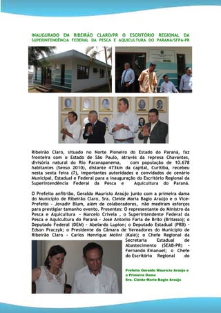 INAUGURADO EM RIBEIRÃO CLARO/PR O ESCRITÓRIO REGIONAL DA
SUPERINTENDÊNCIA FEDERAL DA PESCA E AQUICULTURA DO PARANÁ/SFPA-PR




Ribeirão Claro, situado no Norte Pioneiro do Estado do Paraná, faz
fronteira com o Estado de São Paulo, através da represa Chavantes,
divisória natural do Rio Paranapanema,        com população de 10.678
habitantes (Senso 2010), distante 473km da capital, Curitiba, recebeu
nesta sexta feira (7), importantes autoridades e convidados do cenário
Municipal, Estadual e Federal para a inauguração do Escritório Regional da
Superintendência Federal da Pesca e             Aquicultura do Paraná.

O Prefeito anfitrião, Geraldo Maurício Araújo junto com a primeira dama
do Município de Ribeirão Claro, Sra. Cleide Maria Bagio Araújo e o Vice-
Prefeito – Jovadir Blum, além de colaboradores, não mediram esforços
para prestigiar tamanho evento. Presentes: O representante do Ministro da
Pesca e Aquicultura - Marcelo Crivela , o Superintendente Federal da
Pesca e Aquicultura do Paraná – José Antonio Faria de Brito (Britasso); o
Deputado Federal (DEM) – Abelardo Lupion; o Deputado Estadual (PRB) –
Edson Praczyk; o Presidente da Câmara de Vereadores do Município de
Ribeirão Claro - Carlos Henrique Molini (Kalé); o Chefe Regional da
                                            Secretaria    Estadual     de
                                            Abastecimento (SEAB-PR) –
                                            Fernando Emanuel; o Chefe
                                            do Escritório Regional     do


                                           Prefeito Geraldo Maurício Araújo e
                                           a Primeira Dama
                                           Sra. Cleide Maria Bagio Araújo
 
