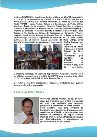 Instituto EMATER-PR – Maurício de Castro; o Chefe da ADAPAR-Jacarezinho
– Locateli; o representante do Comitê da Cadeia Produtiva da Pesca e
Aquicultura / COMPESCA e Sindicato da Indústria da Pesca do Estado de São
Paulo / SIPESP – Mauro Tadashi Nakata e o Comandante da Polícia Militar
Ambiental Região de Jacarezinho – Tenente Wolski. Também prestigiaram
o evento, o ex-prefeito de Ribeirão Claro – Francisco Carlos Molini (Kiko); o
Prefeito de Pinhalão – Claudinei Benetti; o Prefeito eleito de Ibati – Beto
Regazo; o Presidente da Colônia de Pescadores de Carlópolis – Valdeci
Juvencio Natal; o Coordenador da Câmara Setorial do Peixe no Paraná –
Jeferson Osipi (Jacaré); o Engenheiro de Pesca da EMATER – Luiz Eduardo
Guimarães de Sá Barreto (Lula); Assessores da Duke Energy, entre
Secretários Municipais, ex-vereadores, empresários, Chefes Regionais dos
                                                       Núcleos            da
                                                       Secretaria da Família
                                                       e Educação e Paulo
                                                       Roberto da Silva,
                                                       que        será      o
                                                       responsável      pelo
                                                       escritório         da
                                                       SFPA/PR            no
                                                       Município          de
                                                       Ribeirão Claro, além
                                                       de        convidados.


O encontro aconteceu no auditório da prefeitura. Mais tarde, autoridades e
convidados seguiram para o prédio da EMATER, para a inauguração oficial
do Escritório Regional da SFPA/PR em Ribeirão Claro.

O escritório atenderá pescadores e pequenos produtores que queiram
abraçar a piscicultura na região.


A hora e a vez do Norte Pioneiro


                             O Prefeito Geraldo Maurício, no seu discurso,
                             disse que a parceria com o MPA é o começo
                             de uma nova realidade para pequenos
                             produtores e pescadores do Norte Pioneiro. O
                             novo escritório    terá dois servidores da
                             Prefeitura, que tiveram um treinamento com
                             servidores da SFPA/PR, e já estão aptos para
                             receber as demandas da região. Geraldo
                             Maurício prometeu muito trabalho para ajudar
                             no    desenvolvimento e crescimento da
                             piscicultura no Município e região.
 