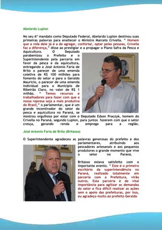 Abelardo Lupion

No seu 6º mandato como Deputado Federal, Abelardo Lupion destinou suas
primeiras palavras para enaltecer o Ministro Marcelo Crivella. “ Homem
que a vida dele já é a de agregar, confortar, optar pelas pessoas, Crivella
faz a diferença,” disse ao prestigiar e a propagar o Plano Safra da Pesca e
Aquicultura.       O        Deputado
parabenizou o Prefeito e o
Superintendente pela parceria em
favor da pesca e da aquicultura,
entregando a José Antonio Faria de
Brito o parecer de uma emenda
coletiva de R$ 100 milhões para
fomento do setor e para o Geraldo
Maurício, o parecer de uma emenda
individual para o Município de
Ribeirão Claro, no valor de R$ 1
milhão. “ Temos recursos e
trabalhadores para fazer com que a
nossa represa seja a mais produtiva
do Brasil,” o parlamentar, que é um
grande incentivador do setor da
pesca e aquicultura no Paraná, se
mostrou orgulhoso por estar com o Deputado Edson Praczyk, homem do
Crivella no Paraná, segundo Lupion, para juntos fazerem com que o setor
cresça,     gerando      renda     e     emprego      para     a     região.

José Antonio Faria de Brito (Britasso)

O Superintendente agradeceu as palavras generosas do prefeito e dos
                               parlamentares,     atribuindo     aos
                               pescadores artesanais e aos pequenos
                               produtores o grande momento que vive
                               o      setor      no      Paraná.

                                    Britasso estava satisfeito com o
                                    importante evento. “ Este é o primeiro
                                    escritório da superintendência no
                                    Paraná, realizado totalmente em
                                    parceria com a Prefeitura, virão
                                    outros. Esta parceria é de vital
                                    importância para agilizar as demandas
                                    do setor e fica difícil realizar as ações
                                    sem o apoio das prefeituras, por isso,
                                    eu agradeço muito ao prefeito Geraldo
 