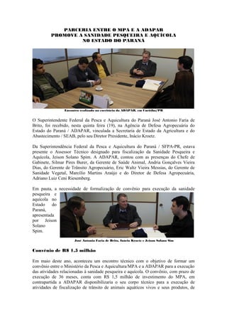 PARCERIA ENTRE O MPA E A ADAPAR
         PROMOVE A SANIDADE PESQUEIRA E AQUÍCOLA
                  NO ESTADO DO PARANÁ




                Encontro realizado no escritório da ADAPAR, em Curitiba/PR


O Superintendente Federal da Pesca e Aquicultura do Paraná José Antonio Faria de
Brito, foi recebido, nesta quinta feira (19), na Agência de Defesa Agropecuária do
Estado do Paraná / ADAPAR, vinculada a Secretaria de Estado da Agricultura e do
Abastecimento / SEAB, pelo seu Diretor Presidente, Inácio Kroetz.

Da Superintendência Federal da Pesca e Aquicultura do Paraná / SFPA-PR, estava
presente o Assessor Técnico designado para fiscalização da Sanidade Pesqueira e
Aquícola, Jeison Solano Spim. A ADAPAR, contou com as presenças do Chefe de
Gabinete, Silmar Pires Burer, da Gerente de Saúde Animal, Andria Gonçalves Vieira
Dias, do Gerente de Trânsito Agropecuário, Eric Waltz Vieira Messias, do Gerente de
Sanidade Vegetal, Marcílio Martins Araújo e do Diretor de Defesa Agropecuária,
Adriano Luiz Ceni Riesemberg.

Em pauta, a necessidade de formalização de convênio para execução da sanidade
pesqueira e
aquícola no
Estado    do
Paraná,
apresentada
por Jeison
Solano
Spim.
                      José Antonio Faria de Brito, Inácio Kroetz e Jeison Solano Sim


Convênio de R$ 1,5 milhão

Em maio deste ano, aconteceu um encontro técnico com o objetivo de formar um
convênio entre o Ministério da Pesca e Aquicultura/MPA e a ADAPAR para a execução
das atividades relacionadas à sanidade pesqueira e aquícola. O convênio, com prazo de
execução de 36 meses, conta com R$ 1,5 milhão de investimento do MPA, em
contrapartida a ADAPAR disponibilizaria o seu corpo técnico para a execução de
atividades de fiscalização de trânsito de animais aquáticos vivos e seus produtos, de
 