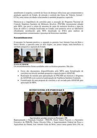 atendimento à suspeita e controle de focos de doenças infecciosas que comprometam a
produção aquícola do Estado, de emissão e controle das Guias de Trânsito Animal /
GTAs, entre outras atividades relacionadas à sanidade pesqueira e aquícola.

Destacou-se a importância do convênio para a execução do Programa Nacional de
Controle Higiênico Sanitário de Moluscos Bivalves /PNCMB, recentemente editado
pelo MPA, que prevê a coleta de amostras de carne de moluscos bivalves e água de
áreas de cultivo e extração localizadas no Estado, com posterior envio ao laboratório
oficialmente reconhecido pelo MPA (localizado no IFSC) para análises de
microorganismos contaminantes e presença de biotoxinas marinhas.

Encaminhamentos

O encontro foi bastante positivo, e, segundo os gestores José Antonio Faria de Brito e
Inácio Kroetz, a parceria entre os dois órgãos, em pouco tempo, trará benefícios à
sanidade pesqueira e aquícola do Estado.




Técnicos da ADAPAR
Os encaminhamentos foram acordados entre os técnicos presentes. São eles:

    •   Envio dos documentos disponibilizados pelo MPA, para formalização de
        convênios na área de sanidade pesqueira e aquícola para a ADAPAR;
    •   Realização de reunião para apresentação do PNCMB aos técnicos e dirigentes
        da ADAPAR (com a possível participação da Vigilância Sanitária Estadual);
    •   Formalização de uma proposta de convênio a ser enviada pela ADAPAR para
        apreciação do MPA.


                     RANICULTURA EM PARANAGUÁ




                     Superintendente prestigia encontro em Paranaguá / PR
Representando o Deputado Estadual / PRB-PR, Pastor Edson Praczyk e o Secretário
Executivo do PRB-PR, Pastor Oliveira Filho, o Superintendente Federal da Pesca e
Aquicultura do Paraná, José Antonio Faria de Brito, esteve nesta quarta feira (18), na
 