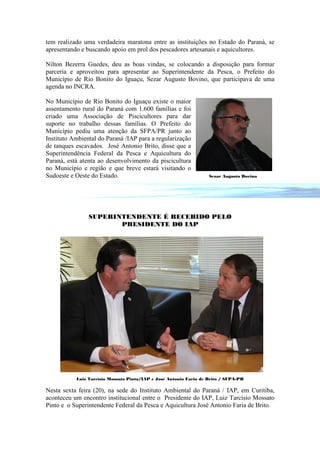 tem realizado uma verdadeira maratona entre as instituições no Estado do Paraná, se
apresentando e buscando apoio em prol dos pescadores artesanais e aquicultores.

Nilton Bezerra Guedes, deu as boas vindas, se colocando a disposição para formar
parceria e aproveitou para apresentar ao Superintendente da Pesca, o Prefeito do
Município de Rio Bonito do Iguaçu, Sezar Augusto Bovino, que participava de uma
agenda no INCRA.

No Município de Rio Bonito do Iguaçu existe o maior
assentamento rural do Paraná com 1.600 famílias e foi
criado uma Associação de Piscicultores para dar
suporte no trabalho dessas famílias. O Prefeito do
Município pediu uma atenção da SFPA/PR junto ao
Instituto Ambiental do Paraná /IAP para a regularização
de tanques escavados. José Antonio Brito, disse que a
Superintendência Federal da Pesca e Aquicultura do
Paraná, está atenta ao desenvolvimento da piscicultura
no Município e região e que breve estará visitando o
Sudoeste e Oeste do Estado.                                        Sezar Augusto Bovino




                SUPERINTENDENTE É RECEBIDO PELO
                       PRESIDENTE DO IAP




           Luiz Tarcísio Mossato Pinto/IAP e José Antonio Faria de Brito / SFPA-PR

Nesta sexta feira (20), na sede do Instituto Ambiental do Paraná / IAP, em Curitiba,
aconteceu um encontro institucional entre o Presidente do IAP, Luiz Tarcísio Mossato
Pinto e o Superintendente Federal da Pesca e Aquicultura José Antonio Faria de Brito.
 