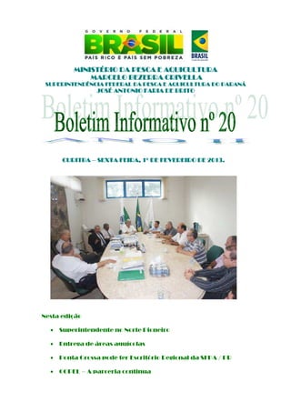 MINISTÉRIO DA PESCA E AQUICULTURA
              MARCELO BEZERRA CRIVELLA
 SUPERINTENDÊNCIA FEDERAL DA PESCA E AQUICULTURA DO PARANÁ
                 JOSÉ ANTONIO FARIA DE BRITO




      CURITBA – SEXTA FEIRA, 1º DE FEVEREIRO DE 2013.
                                                2013.




Nesta edição

  •   Superintendente no Norte Pioneiro

  •   Entrega de áreas aquícolas

  •   Ponta Grossa pode ter Escritório Regional da SFPA / PR

  •   COPEL – A parceria continua
 