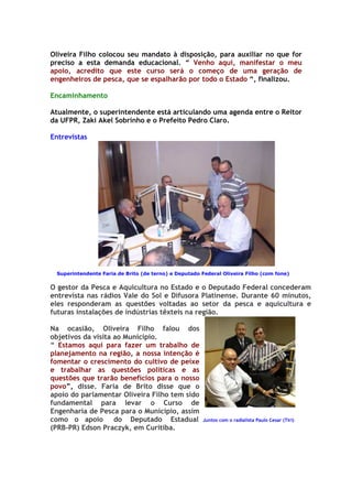 Oliveira Filho colocou seu mandato à disposição, para auxiliar no que for
preciso a esta demanda educacional. “ Venho aqui, manifestar o meu
apoio, acredito que este curso será o começo de uma geração de
engenheiros de pesca, que se espalharão por todo o Estado “, finalizou.

Encaminhamento

Atualmente, o superintendente está articulando uma agenda entre o Reitor
da UFPR, Zaki Akel Sobrinho e o Prefeito Pedro Claro.

Entrevistas




 Superintendente Faria de Brito (de terno) e Deputado Federal Oliveira Filho (com fone)


O gestor da Pesca e Aquicultura no Estado e o Deputado Federal concederam
entrevista nas rádios Vale do Sol e Difusora Platinense. Durante 60 minutos,
eles responderam as questões voltadas ao setor da pesca e aquicultura e
futuras instalações de indústrias têxteis na região.

Na ocasião, Oliveira Filho falou dos
objetivos da visita ao Município.
“ Estamos aqui para fazer um trabalho de
planejamento na região, a nossa intenção é
fomentar o crescimento do cultivo de peixe
e trabalhar as questões políticas e as
questões que trarão benefícios para o nosso
povo”, disse. Faria de Brito disse que o
apoio do parlamentar Oliveira Filho tem sido
fundamental para levar o Curso de
Engenharia de Pesca para o Município, assim
como o apoio        do Deputado Estadual              Juntos com o radialista Paulo Cesar (Tiri)
(PRB-PR) Edson Praczyk, em Curitiba.
 