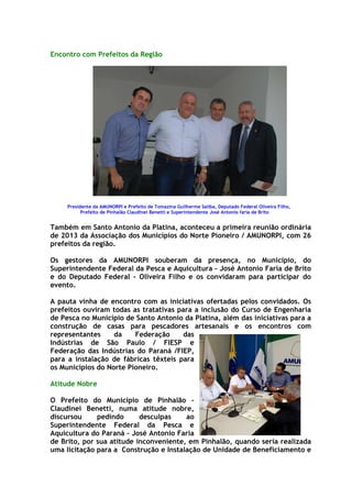 Encontro com Prefeitos da Região




     Presidente da AMUNORPI e Prefeito de Tomazina Guilherme Saliba, Deputado Federal Oliveira Filho,
           Prefeito de Pinhalão Claudinei Benetti e Superintendente José Antonio faria de Brito


Também em Santo Antonio da Platina, aconteceu a primeira reunião ordinária
de 2013 da Associação dos Municípios do Norte Pioneiro / AMUNORPI, com 26
prefeitos da região.

Os gestores da AMUNORPI souberam da presença, no Município, do
Superintendente Federal da Pesca e Aquicultura – José Antonio Faria de Brito
e do Deputado Federal - Oliveira Filho e os convidaram para participar do
evento.

A pauta vinha de encontro com as iniciativas ofertadas pelos convidados. Os
prefeitos ouviram todas as tratativas para a inclusão do Curso de Engenharia
de Pesca no Município de Santo Antonio da Platina, além das iniciativas para a
construção de casas para pescadores artesanais e os encontros com
representantes     da    Federação     das
Indústrias de São Paulo / FIESP e
Federação das Indústrias do Paraná /FIEP,
para a instalação de fábricas têxteis para
os Municípios do Norte Pioneiro.

Atitude Nobre

O Prefeito do Município de Pinhalão –
Claudinei Benetti, numa atitude nobre,
discursou     pedindo      desculpas    ao
Superintendente Federal da Pesca e
Aquicultura do Paraná – José Antonio Faria
de Brito, por sua atitude inconveniente, em Pinhalão, quando seria realizada
uma licitação para a Construção e Instalação de Unidade de Beneficiamento e
 
