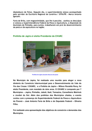 Abatedouro de Peixe. Naquele dia, o superintendente estava acompanhado
pelo servidor do Escritório Regional de Londrina / SFPA/PR – Marco Antonio
Igarashi.

Faria de Brito, com magnanimidade, que lhe é peculiar, aceitou as desculpas
e colocou a Superintendência Federal da Pesca e Aquicultura, a disposição do
Município de Pinhalão, para juntos, trabalharem em prol do desenvolvimento
da pesca e da aquicultura na região.



Prefeito de Japira é eleito Presidente do CIVARC




                     Prefeito de Japira durante discurso de posse



No Município de Japira, foi realizada uma reunião para eleger a nova
diretoria do Consórcio Intermunicipal para o Desenvolvimento do Vale do
Rio das Cinzas / CIVARC, e o Prefeito de Japira – Wilson Ronaldo Rony, foi
eleito Presidente, com mandato de dois anos. O CIVARC é composto por 7
Municípios – Japira, Pinhalão, Jaboti, Ibati, Tomazina, Conselheiro Mairinck
e Jundiaí do Sul. Além dos prefeitos dos Municípios citados, o evento
contou com a presença do Superintendente Federal da Pesca e Aquicultura
do Paraná – José Antonio Faria de Brito e do Deputado Federal – Oliveira
Filho.


Foi realizado uma apresentação dos objetivos do consórcio e demandas dos
Municípios.
 