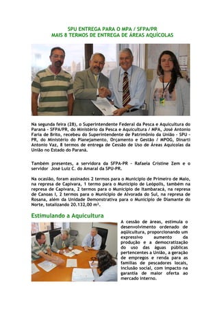 SPU ENTREGA PARA O MPA / SFPA/PR
         MAIS 8 TERMOS DE ENTREGA DE ÁREAS AQUÍCOLAS




Na segunda feira (28), o Superintendente Federal da Pesca e Aquicultura do
Paraná – SFPA/PR, do Ministério da Pesca e Aquicultura / MPA, José Antonio
Faria de Brito, recebeu do Superintendente de Patrimônio da União – SPU -
PR, do Ministério do Planejamento, Orçamento e Gestão / MPOG, Dinarti
Antonio Vaz, 8 termos de entrega de Cessão de Uso de Áreas Aquícolas da
União no Estado do Paraná.


Também presentes, a servidora da SFPA-PR – Rafaela Cristine Zem e o
servidor José Luiz C. do Amaral da SPU-PR.

Na ocasião, foram assinados 2 termos para o Município de Primeiro de Maio,
na represa de Capivara, 1 termo para o Município de Leópolis, também na
represa de Capivara, 2 termos para o Município de Itambaracá, na represa
de Canoas I, 2 termos para o Município de Alvorada do Sul, na represa de
Rosana, além da Unidade Demonstrativa para o Município de Diamante do
Norte, totalizando 20.132,00 m².

Estimulando a Aquicultura
                                         A cessão de áreas, estimula o
                                         desenvolvimento ordenado de
                                         aqüicultura, proporcionando um
                                         expressivo       aumento     da
                                         produção e a democratização
                                         do uso das águas públicas
                                         pertencentes a União, a geração
                                         de empregos e renda para as
                                         famílias de pescadores locais,
                                         inclusão social, com impacto na
                                         garantia de maior oferta ao
                                         mercado interno.
 