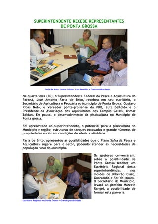 SUPERINTENDENTE RECEBE REPRESENTANTES
                      DE PONTA GROSSA




                      Faria de Brito, Osmar Zoldan, Luiz Bertoldo e Gustavo Ribas Neto


Na quarta feira (30), o Superintendente Federal da Pesca e Aquicultura do
Paraná, José Antonio Faria de Brito, recebeu em seu escritório, o
Secretário de Agricultura e Pecuária do Município de Ponta Grossa, Gustavo
Ribas Neto, o Vereador ponta-grossense do PRB, Luiz Bertoldo e o
Presidente da Associação dos Aquicultores dos Campos Gerais, Osmar
Zoldan. Em pauta, o desenvolvimento da piscicultura no Município de
Ponta grossa.

Foi apresentado ao superintendente, o potencial para a piscicultura no
Município e região; estruturas de tanques escavados e grande números de
propriedades rurais em condições de aderir a atividade.

Faria de Brito, apresentou as possibilidades que o Plano Safra da Pesca e
Aquicultura sugere para o setor, podendo atender as necessidades da
população rural do Município.

                                                                      Os gestores conversaram,
                                                                      sobre a possibilidade de
                                                                      Ponta Grossa receber um
                                                                      Escritório Regional desta
                                                                      superintendência,      nos
                                                                      moldes de Ribeirão Claro,
                                                                      Guaratuba e Foz do Iguaçu.
                                                                      O Secretário do Município,
                                                                      levará ao prefeito Marcelo
                                                                      Rangel, a possibilidade de
                                                                      formar esta parceria.

Escritório Regional em Ponta Grossa – Grande possibilidade
 