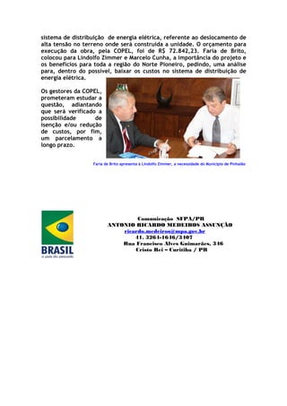 sistema de distribuição de energia elétrica, referente ao deslocamento de
alta tensão no terreno onde será construída a unidade. O orçamento para
execução da obra, pela COPEL, foi de R$ 72.842,23. Faria de Brito,
colocou para Lindolfo Zimmer e Marcelo Cunha, a importância do projeto e
os benefícios para toda a região do Norte Pioneiro, pedindo, uma análise
para, dentro do possível, baixar os custos no sistema de distribuição de
energia elétrica.

Os gestores da COPEL,
prometeram estudar a
questão, adiantando
que será verificado a
possibilidade      de
isenção e/ou redução
de custos, por fim,
um parcelamento a
longo prazo.


                  Faria de Brito apresenta à Lindolfo Zimmer, a necessidade do Município de Pinhalão




                                  Comunicação SFPA/PR
                         ANTONIO RICARDO MEDEIROS ASSUNÇÃO
                             ricardo.medeiros@mpa.gov.br
                                 41. 3264-1646/3407
                             Rua Francisco Alves Guimarães, 346
                                 Cristo Rei – Curitiba / PR
 