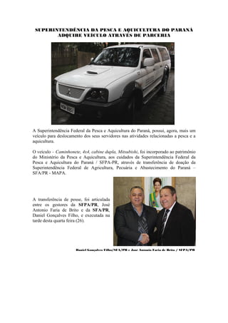 SUPERINTENDÊNCIA DA PESCA E AQUICULTURA DO PARANÁ
        ADQUIRE VEÍCULO ATRAVÉS DE PARCERIA




A Superintendência Federal da Pesca e Aquicultura do Paraná, possui, agora, mais um
veículo para deslocamento dos seus servidores nas atividades relacionadas a pesca e a
aquicultura.

O veículo – Caminhonete, 4x4, cabine dupla, Mitsubishi, foi incorporado ao patrimônio
do Ministério da Pesca e Aquicultura, aos cuidados da Superintendência Federal da
Pesca e Aquicultura do Paraná / SFPA-PR, através de transferência de doação da
Superintendência Federal de Agricultura, Pecuária e Abastecimento do Paraná –
SFA/PR - MAPA.




A transferência de posse, foi articulada
entre os gestores da SFPA/PR, José
Antonio Faria de Brito e da SFA/PR,
Daniel Gonçalves Filho, e executada na
tarde desta quarta feira (26).




                      Daniel Gonçalves Filho/SFA/PR e José Antonio Faria de Brito / SFPA/PR
 