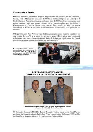 Percorrendo o Estado

O Estado do Paraná, em termos de pesca e aquicultura, está dividido em três territórios,
Litoral, com 7 Municípios, Lindeiros do Oeste do Paraná, atingindo 27 Municípios e
Norte (Bacia do Paranapanema), que conta com mais de 30 Municípios, sem contar com
outras regiões, que em pouco tempo, serão transformadas em territórios -
Cantuquiriguaçu, Campos Gerais, entre outros. Para atender o setor em tantos
Municípios, a SFPA/PR, necessita de infra-estrutura de qualidade, principalmente de
veículos.

O Superintendente José Antonio Faria de Brito, satisfeito com a parceria, agradeceu ao
seu colega do MAPA e a todos os servidores envolvidos e disse que continuará
trabalhando para que a Superintendência Federal da Pesca e Aquicultura do Paraná
continue a crescer e tenha a visibilidade que o setor merece.



O    Superintendente   recebe    a
documentação de transferência do
veículo das mãos do Chefe do Setor
de Transporte da SFA/PR/MAPA,
Nelson Lemes de Moura.




                        DEPUTADO EDSON PRACZYK
                   VISITA A SUPERITENDÊNCIA DO PARANÁ




                 Superintendente José Antonio Faria de Brito, Deputado Edson Praczyk
                             e o Servidor da SFPA/PR Hudson Amarilla


O Deputado Estadual (PRB-PR) Edson Praczyk, visitou, nesta sexta feira(27), no
escritório da Superintendência Federal da Pesca e Aquicultura do Paraná / SFPA /PR,
em Curitiba, o Superintendente – Dr. José Antonio Faria de Brito.
 