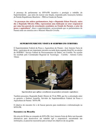 A presença do parlamentar na SFPA/PR incentiva e prestigia o trabalho do
Superintendente , que antes de exercer esta função, respondia pela Assessoria Jurídica
do Partido Republicano Brasileiro – PRB no Estado do Paraná.

“As presenças dos nobres parlamentares, hoje o Deputado Edson Praczyk, outro
dia o Deputado Oliveira Filho, representam uma dedicação ao setor responsável
por uma boa parcela do crescimento econômico no Estado do Paraná, o setor da
pesca e aquicultura”, disse o superintendente, acrescentando que os parlamentares do
Paraná estão em sintonia com o Ministro Marcelo Crivella.




       SUPERINTENDENTE VISITA O SERPRO EM CURITIBA

O Superintendente Federal da Pesca e Aquicultura do Paraná - José Antonio Faria de
Brito - participou de um importante encontro na tarde desta segunda feira(30), no núcleo
do SERPRO / Serviço Federal de Processamentos de Dados, em Curitiba. Na ocasião
foi recebido pelo Coordenador Regional de Tecnologia – Curitiba - Antonio Carlos
Tiboni.




          Superintendente quer agilizar o atendimento aos pescadores artesanais e aquicultores


Também presentes; Reginaldo Radel, Diretor de TI do PRB, que fez a articulação entre
os gestores e Hudson Amarilla, Servidor da Superintendência Federal da Pesca e
Aquicultura do Paraná / SFPA-PR.

O objetivo do encontro foi o de buscar parceria para modernizar a informatização na
SFPA/PR.

Encontro em Brasília

Há cerca de 60 dias no comando da SFPA/PR, José Antonio Faria de Brito tem buscado
alternativas para desenvolver um trabalho ágil e responsável, encontrando nas
instituições, as parcerias necessárias para avançar nos objetivos da sua gestão.
 