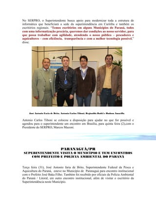 No SERPRO, o Superintendente busca apoio para modernizar toda a estrutura de
informática que beneficiará a sede da superintendência em Curitiba e também os
escritórios regionais. “Temos escritórios em alguns Municípios do Paraná, todos
com uma informatização precária, queremos dar condições ao nosso servidor, para
que possa trabalhar com agilidade, atendendo o nosso público – pescadores e
aquicultores – com eficiência, transparência e com a melhor tecnologia possível,”
disse.




     José Antonio Faria de Brito, Antonio Carlos Tiboni, Reginaldo Radel e Hudson Amarilla


Antonio Carlos Tiboni se colocou a disposição para ajudar no que for possível e
agendou para o superintendente um encontro em Brasília, para quinta feira (2),com o
Presidente do SERPRO, Marcos Mazoni.




                                 PARANAGUÁ/PR
 SUPERINTENDENTE VISITA O MUNICÍPIO E TEM ENCONTROS
     COM PREFEITO E POLÍCIA AMBIENTAL DO PARANÁ


Terça feira (31), José Antonio faria de Brito, Superintendente Federal da Pesca e
Aquicultura do Paraná, esteve no Município de Paranaguá para encontro institucional
com o Prefeito José Baka Filho. Também foi recebido por oficiais da Polícia Ambiental
do Paraná / Litoral, em outro encontro institucional, além de visitar o escritório da
Superintendência neste Município.
 