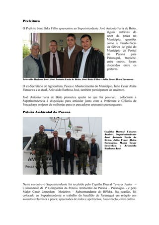 Prefeitura

O Prefeito José Baka Filho apresentou ao Superintendente José Antonio Faria de Brito,
                                                              alguns entraves do
                                                              setor da pesca no
                                                              Município; questões
                                                              como a transferência
                                                              da fábrica de gelo do
                                                              Município de Pontal
                                                              do     Paraná     para
                                                              Paranaguá, trapiche,
                                                              entre outros, foram
                                                              discutidos entre os
                                                              gestores.


Ariovaldo Barbosa José, José Antonio Faria de Brito, José Baka Filho e Julio Cesar Akira Furusawa


O ex-Secretário de Agricultura, Pesca e Abastecimento do Município, Julio Cesar Akira
Furusawa e o atual, Ariovaldo Barbosa José, também participaram do encontro.

José Antonio Faria de Brito prometeu ajudar no que for possível, colocando a
Superintendência à disposição para articular junto com a Prefeitura e Colônia de
Pescadores projetos de melhorias para os pescadores artesanais parnanguaras.

Polícia Ambiental do Paraná




                                                                       Capitão Durval Tavares
                                                                       Junior, Superintendente
                                                                       José Antonio Faria de
                                                                       Brito, Julio Cesar Akira
                                                                       Furusawa, Major Cesar
                                                                       Lestechen e Ariovaldo
                                                                       Barbosa José




Neste encontro o Superintendente foi recebido pelo Capitão Durval Tavares Junior –
Comandante da 1ª Companhia da Polícia Ambiental do Paraná – Paranaguá - e pelo
Major Cesar Lestechen Medeiros – Subcomandante do BPMA. Na ocasião, foi
colocado ao Superintendente o trabalho do batalhão de Paranaguá em relação aos
assuntos referentes a pesca; apreensões de redes e apetrechos, fiscalização, entre outros.
 