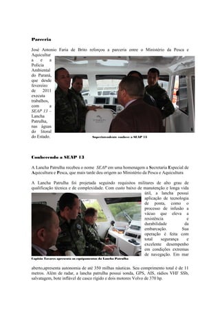 Parceria

José Antonio Faria de Brito reforçou a parceria entre o Ministério da Pesca e
Aquicultur
a    e     a
Polícia
Ambiental
do Paraná,
que desde
fevereiro
de     2011
executa
trabalhos,
com        a
SEAP 13 –
Lancha
Patrulha,
nas águas
do litoral
do Estado.                    Superintendente conhece a SEAP 13




Conhecendo a SEAP 13

A Lancha Patrulha recebeu o nome SEAP em uma homenagem a Secretaria Especial de
Aquicultura e Pesca, que mais tarde deu origem ao Ministério da Pesca e Aquicultura

A Lancha Patrulha foi projetada seguindo requisitos militares de alto grau de
qualificação técnica e de complexidade. Com custo baixo de manutenção e longa vida
                                                           útil, a lancha possui
                                                           aplicação de tecnologia
                                                           de ponta, como o
                                                           processo de infusão a
                                                           vácuo que eleva a
                                                           resistência           e
                                                           durabilidade         da
                                                           embarcação.         Sua
                                                           operação é feita com
                                                           total     segurança   e
                                                           excelente desempenho
                                                           em condições extremas
                                                           de navegação. Em mar
Capitão Tavares apresenta os equipamentos da Lancha Patrulha


aberto,apresenta autonomia de até 350 milhas náuticas. Seu comprimento total é de 11
metros. Além de radar, a lancha patrulha possui sonda, GPS, AIS, rádios VHF SSb,
salvatagem, bote inflável de casco rígido e dois motores Volvo de 370 hp.
 