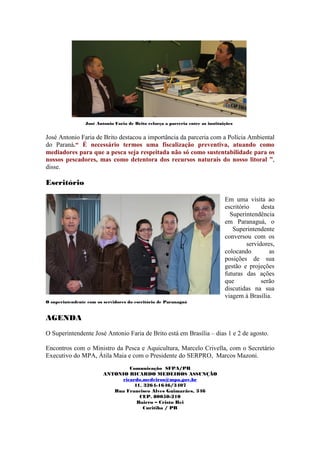 José Antonio Faria de Brito reforça a parceria entre as instituições


José Antonio Faria de Brito destacou a importância da parceria com a Polícia Ambiental
do Paraná.“ É necessário termos uma fiscalização preventiva, atuando como
mediadores para que a pesca seja respeitada não só como sustentabilidade para os
nossos pescadores, mas como detentora dos recursos naturais do nosso litoral ”,
disse.

Escritório

                                                                                 Em uma visita ao
                                                                                 escritório     desta
                                                                                   Superintendência
                                                                                 em Paranaguá, o
                                                                                    Superintendente
                                                                                 conversou com os
                                                                                          servidores,
                                                                                 colocando         as
                                                                                 posições de sua
                                                                                 gestão e projeções
                                                                                 futuras das ações
                                                                                 que            serão
                                                                                 discutidas na sua
                                                                                 viagem à Brasília.
O superintendente com os servidores do escritório de Paranaguá


AGENDA

O Superintendente José Antonio Faria de Brito está em Brasília – dias 1 e 2 de agosto.

Encontros com o Ministro da Pesca e Aquicultura, Marcelo Crivella, com o Secretário
Executivo do MPA, Átila Maia e com o Presidente do SERPRO, Marcos Mazoni.
                                 Comunicação SFPA/PR
                         ANTONIO RICARDO MEDEIROS ASSUNÇÃO
                              ricardo.medeiros@mpa.gov.br
                                  41. 3264-1646/3407
                            Rua Francisco Alves Guimarães, 346
                                    CEP. 80050-210
                                   Bairro – Cristo Rei
                                      Curitiba / PR
 