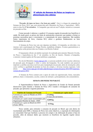 9ª edição da Semana do Peixe se inspira na
                            alimentação dos atletas



        “Pescado: dá água na boca e faz bem pra saúde”. Este é o slogan da campanha da
Semana do Peixe 2012, que será promovida pelo Ministério da Pesca e Aquicultura - MPA,
entre os dias 3 e 17 de setembro. A Campanha, que está em sua 9ª edição, incentiva o consumo
de pescado no País

        Comer pescado é saboroso e saudável. O consumo regular de pescado traz benefícios à
saúde. De modo geral, os peixes são fonte de aminoácidos essenciais, que ajudam a formar as
proteínas necessárias para o crescimento e a manutenção de nosso organismo. São também
fontes importantes de ferro, vitamina B12, cálcio e gorduras fundamentais ao bom
funcionamento do corpo.

         A Semana do Peixe traz este ano algumas novidades. A Campanha, na televisão e na
internet, terá a participação de Thiago Pereira, medalhista olímpico. Eventos gastronômicos e
mobilizações serão promovidos nos Estados e no Distrito Federal.

        O lançamento oficial, em âmbito nacional, foi realizado pelo ministro Marcelo Crivella,
da Pesca e Aquicultura, no dia 1° de setembro, no Rio de Janeiro. Durante a Campanha,
o ministro visitará regiões do País para mobilizar a população.

        No site do Ministério (www.mpa.gov.br), as pessoas poderão enviar receitas saborosas
de pescado para divulgação e obter o cartaz da Campanha. Na rede também será possível
imprimir a cartilha com dicas incríveis para manipulação de pescado, além de orientações sobre
como verificar a qualidade do produto na hora da compra, e diversas receitas regionais. Link
direto:       http://www.mpa.gov.br/index.php/destaque-semana-do-peixe-2012/959-materiais-
semana-do-peixe-2012

        A Semana do Peixe contará com o apoio de redes de supermercado, feiras, mercados
públicos, bares e restaurantes, escolas, centros de nutrição e, principalmente, dos consumidores.

                            SEMANA DO PEIXE NO PARANÁ

       A Superintendência Federal de Pesca e Aqüicultura do Estado do Paraná pretende
desenvolver ações durante a Semana do Peixe 2012 visando à divulgação do consumo de
pescado, que apresenta o seguinte panorama:

     Padrões de Consumo de Pescado                 Consumo per capita anual
Consumo per capita no Mundo em 2010       17,10 Kg
(Fonte: FAO)                              O mais alto da história
Consumo per capita anual recomendado pela
                                          12,00 Kg
Organização Mundial da Saúde - OMS
Consumo per capita no Brasil em 2010
                                          09,75 Kg
(Fonte: MPA)

       Nesse sentido, para estimular o consumo de pescado no Brasil, que está abaixo do
recomendado pela OMS, a Semana do Peixe tem como objetivos, a exposição de informações
ao consumidor final que facilitem o processo de compra e de elaboração de pratos à base de
pescado, além de destacar dados que mostrem os benefícios da ingestão regular desses
alimentos.
 