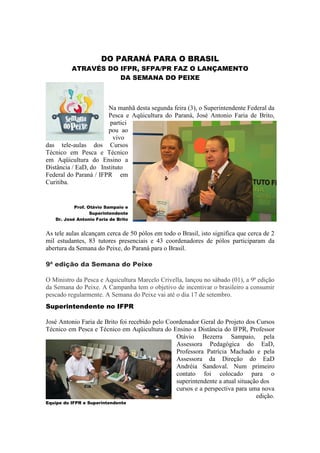 DO PARANÁ PARA O BRASIL
          ATRAVÉS DO IFPR, SFPA/PR FAZ O LANÇAMENTO
                     DA SEMANA DO PEIXE



                       Na manhã desta segunda feira (3), o Superintendente Federal da
                       Pesca e Aqüicultura do Paraná, José Antonio Faria de Brito,
                        partici
                       pou ao
                         vivo
das tele-aulas dos Cursos
Técnico em Pesca e Técnico
em Aqüicultura do Ensino a
Distância / EaD, do Instituto
Federal do Paraná / IFPR em
Curitiba.


           Prof. Otávio Sampaio e
                  Superintendente
   Dr. José Antonio Faria de Brito


As tele aulas alcançam cerca de 50 pólos em todo o Brasil, isto significa que cerca de 2
mil estudantes, 83 tutores presenciais e 43 coordenadores de pólos participaram da
abertura da Semana do Peixe, do Paraná para o Brasil.

9ª edição da Semana do Peixe

O Ministro da Pesca e Aquicultura Marcelo Crivella, lançou no sábado (01), a 9ª edição
da Semana do Peixe. A Campanha tem o objetivo de incentivar o brasileiro a consumir
pescado regularmente. A Semana do Peixe vai até o dia 17 de setembro.
Superintendente no IFPR

José Antonio Faria de Brito foi recebido pelo Coordenador Geral do Projeto dos Cursos
Técnico em Pesca e Técnico em Aqüicultura do Ensino a Distância do IFPR, Professor
                                                 Otávio Bezerra Sampaio, pela
                                                 Assessora Pedagógica do EaD,
                                                 Professora Patrícia Machado e pela
                                                 Assessora da Direção do EaD
                                                 Andréia Sandoval. Num primeiro
                                                 contato foi colocado para o
                                                 superintendente a atual situação dos
                                                 cursos e a perspectiva para uma nova
                                                                                edição.
Equipe do IFPR e Superintendente
 
