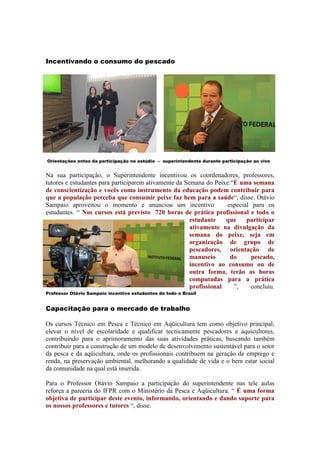 Incentivando o consumo do pescado




Orientações antes da participação no estúdio – superintendente durante participação ao vivo


Na sua participação, o Superintendente incentivou os coordenadores, professores,
tutores e estudantes para participarem ativamente da Semana do Peixe.“É uma semana
de conscientização e vocês como instrumento da educação podem contribuir para
que a população perceba que consumir peixe faz bem para a saúde“, disse. Otávio
Sampaio aproveitou o momento e anunciou um incentivo                especial para os
estudantes. “ Nos cursos está previsto 720 horas de prática profissional e todo o
                                                       estudante    que    participar
                                                       ativamente na divulgação da
                                                       semana do peixe, seja em
                                                       organização de grupo de
                                                       pescadores, orientação de
                                                       manuseio      do      pescado,
                                                       incentivo ao consumo ou de
                                                       outra forma, terão as horas
                                                       computadas para a prática
                                                       profissional   ”,    concluiu.
Professor Otávio Sampaio incentiva estudantes de todo o Brasil


Capacitação para o mercado de trabalho

Os cursos Técnico em Pesca e Técnico em Aqüicultura tem como objetivo principal,
elevar o nível de escolaridade e qualificar tecnicamente pescadores e aquicultores,
contribuindo para o aprimoramento das suas atividades práticas, buscando também
contribuir para a construção de um modelo de desenvolvimento sustentável para o setor
da pesca e da aqüicultura, onde os profissionais contribuem na geração de emprego e
renda, na preservação ambiental, melhorando a qualidade de vida e o bem estar social
da comunidade na qual está inserida.

Para o Professor Otávio Sampaio a participação do superintendente nas tele aulas
reforça a parceria do IFPR com o Ministério da Pesca e Aqüicultura. “ É uma forma
objetiva de participar deste evento, informando, orientando e dando suporte para
os nossos professores e tutores “, disse.
 