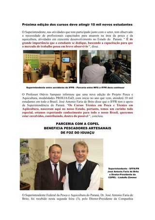 Próxima edição dos cursos deve atingir 10 mil novos estudantes

O Superintendente, nas atividades que tem participado junto com o setor, tem observado
a necessidade de profissionais capacitados para atuarem na área da pesca e da
aquicultura, atividades em crescente desenvolvimento no Estado do Paraná. “ É de
grande importância que o estudante se dedique, buscando a capacitação para que
o mercado de trabalho possa em breve absorvê-lo “, disse.




   Superintendente entre servidores do IFPR – Parceria entre MPA e IFPR deve continuar


O Professor Otávio Sampaio informou que uma nova edição do Projeto Pesca e
Aquicultura, modalidades PROEJA/EaD, com início no ano que vem, atenderá 10 mil
estudantes em todo o Brasil. José Antonio Faria de Brito disse que o IFPR tem o apoio
da Superintendência do Paraná. “Os Cursos Técnico em Pesca e Técnico em
Aqüicultura, nasceram aqui no nosso Estado, portanto, temos um carinho todo
especial, estamos exportando conhecimento para todo o nosso Brasil, queremos
estar envolvidos, contribuindo, dentro do possível “, concluiu.

                      PARCERIA COM A COPEL
                 BENEFICIA PESCADORES ARTESANAIS
                         DE FOZ DO IGUAÇU




                                                                        Superintendente - SFPA/PR
                                                                       José Antonio Faria de Brito
                                                                         e Diretor-Presidente da
                                                                       COPEL - Lindolfo Zimmer




O Superintendente Federal da Pesca e Aquicultura do Paraná, Dr. José Antonio Faria de
Brito, foi recebido nesta segunda feira (3), pelo Diretor-Presidente da Companhia
 