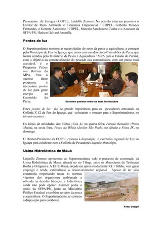 Paranaense de Energia / COPEL, Lindolfo Zimmer. Na ocasião estavam presentes o
Diretor de Meio Ambiente e Cidadania Empresarial / COPEL, Gilberto Mendes
Fernandes, o Gerente Assistente / COPEL, Marcelo Sanchotene Cunha e o Assessor da
SFPA/PR, Hudson Galvani Amarilla.

Pontos de luz

O Superintendente mostrou as necessidades do setor da pesca e aquicultura, a começar
pelo Município de Foz do Iguaçu, que conta com um dos cinco Caminhões do Peixe que
foram cedidos pelo Ministério da Pesca e Aquicultura / MPA para o Estado do Paraná,
com o objetivo da comercialização do pescado nas comunidades, com um preço mais
acessível, é o
Programa Peixes
nos Bairros do
MPA. Para o
sucesso     deste
programa,       é
necessário pontos
de luz para gerar
energia        ao
Caminhão       do
Peixe.                         Encontro positivo entre as duas instituições


Estes pontos de luz são de grande importância para os pescadores artesanais da
Colônia Z-12 de Foz do Iguaçu, que colocaram o entrave para o Superintendente, no
último encontro .

Os locais de atividades são: Cobal (Vila A), na quarta feira; Parque Remador (Porto
Meira), na sexta feira, Praça da Bíblia (Jardim São Paulo, no sábado e Feira JK, no
domingo.

O Diretor-Presidente da COPEL colocou à disposição o escritório regional de Foz do
Iguaçu para colaborar com a Colônia de Pescadores daquele Município.

Usina Hidrelétrica de Mauá

Lindolfo Zimmer apresentou ao Superintendente todo o processo de construção da
Usina Hidrelétrica de Mauá, situada no rio Tibagi, entre os Municípios de Telêmaco
Borba e Ortigueira. A UHE Mauá, orçada em aproximadamente R$ 1 bilhão, vem gerar
emprego e renda, estimulando o desenvolvimento regional. Apesar de ter sido
construída respeitando todas as normas
vigentes dos organismos ambientais e
obtendo as devidas licenças, a hidrelétrica
ainda não pode operar. Zimmer pediu o
apoio da SFPA/PR, junto ao Ministério
Público Estadual e também ao setor da pesca
e aquicultura. O Superintendente se colocou
à disposição para colaborar.
                                                                        Foto: Google
 