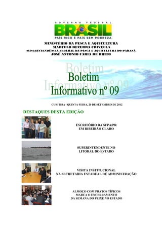 MINISTÉRIO DA PESCA E AQUICULTURA
              MARCELO BEZERRA CRIVELLA
 SUPERINTENDÊNCIA FEDERAL DA PESCA E AQUICULTURA DO PARANÁ
             JOSÉ ANTONIO FARIA DE BRITO




              CURITIBA –QUINTA FEIRA, 20 DE SETEMBRO DE 2012

DESTAQUES DESTA EDIÇÃO

                             ESCRITÓRIO DA SFPA/PR
                              EM RIBEIRÃO CLARO




                              SUPERINTENDENTE NO
                               LITORAL DO ESTADO




                          VISITA INSTITUCIONAL
                NA SECRETARIA ESTADUAL DE ADMINISTRAÇÃO




                           ALMOÇO COM PRATOS TÍPICOS
                             MARCA O ENCERRAMENTO
                          DA SEMANA DO PEIXE NO ESTADO
 