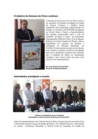 O objetivo da Semana do Peixe continua

                                       A Semana do Peixe que teve seu inicio no dia 3
                                       de setembro, foi bastante divulgada no Estado
                                       do Paraná. Cartazes e cartilhas foram
                                       espalhados pelos principais supermercados do
                                       Estado; os escritórios da SFPA/PR divulgaram
                                       no Litoral, Oeste e Norte; o Superintendente,
                                       nas agendas programadas para o mês de
                                       setembro, divulgou o evento em Guaratuba,
                                       Guaraqueçaba, Ribeirão Claro e Foz do Iguaçu;
                                       Palestra na Escola Estadual do Paraná, sobre a
                                       importância do consumo do pescado e
                                       divulgação no Mercado Municipal, em
                                       Curitiba. O encerramento aconteceu no almoço,
                                       mas o objetivo continua. Continua a divulgação
                                       para que a população consuma mais pescado,
                                       que a mudança de hábito na alimentação
                                       aconteça e que o peixe tenha um preço mais
                                       acessível nos supermercados.


                                       Dr. José Antonio Faria de Brito –
                                       Discurso do Superintendente




Autoridades prestigiam o evento




                         Felizes as instituições que se valorizam
                 Autoridades no Encerramento da Semana do Peixe 2012


Além do Superintendente José Antonio Faria de Brito, fizeram parte da mesa direcional
o Procurador Geral de Justiça do Estado do Paraná - Dr. Gilberto Giacoia, o Procurador
de Justiça - Guilherme Maranhão, o Diretor Geral da Secretaria de Estado da
 