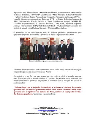 Agricultura e do Abastecimento – Otamir Cesar Martins, que representou o Governador
do Estado do Paraná, o Diretor De Coordenação e Meio Ambiente da Itaipu Binacional
- Nelton Friedrich,o Diretor Presidente da Companhia Paranaense de Energia/COPEL –
Lindolfo Zimmer, representante do Reitor do IFPR - o Diretor de Ensino Superior do
IFPR, Professor Ariel Scheffer da Silva, o Diretor Presidente do Instituto EMATER/PR
– Rubens Niederheitmann, o Deputado Estadual / PMDB-PR, Reinhold Stephanes
Junior, e o representante do Deputado Estadual / PRB – PR, Edson Praczyk (ausente por
motivo de saúde), o seu Chefe de Gabinete – Moisés Adilson Veloso.

O momento era de descontração, mas os gestores presentes aproveitaram para
apresentar propostas de incentivo a produção da pesca e aqüicultura no Estado.




                   Encontro de lideranças, um sucesso no evento.




Encontros foram marcados, onde certamente, novas idéias serão convertidas em ações
em prol dos pescadores e aquicultores do Paraná.

O evento teve o seu fim com a certeza de que com políticas públicas voltadas ao setor,
com firmes parcerias e muito trabalho, o consumo do pescado tende a crescer e o
desenvolvimento da produção de pescados a contribuir com a redução dos custos da
proteína nobre.

“ Saímos daqui com o propósito de continuar a promover o consumo do pescado,
queremos que em breve o paranaense mude o seu hábito e consuma mais peixe,
queremos que o significado da Semana do Peixe, continue a fazer parte do dia a
dia da nossa população, ”concluiu o superintendente.




                                  Comunicação SFPA/PR
                       ANTONIO RICARDO MEDEIROS ASSUNÇÃO
                                ricardo.medeiros@mpa.gov.br
                                    41. 3264-1646/3407
               Rua Francisco Alves Guimarães, 346 – Cristo Rei – Curitiba / PR
                                      CEP. 80050-210
 