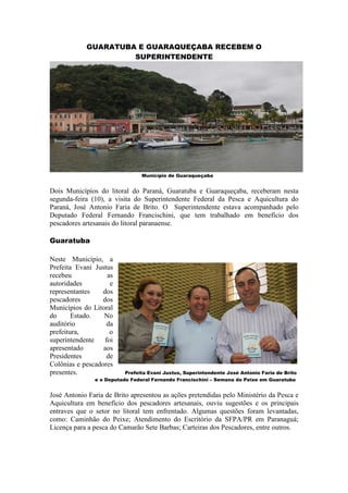 GUARATUBA E GUARAQUEÇABA RECEBEM O
                     SUPERINTENDENTE




                                Município de Guaraqueçaba


Dois Municípios do litoral do Paraná, Guaratuba e Guaraqueçaba, receberam nesta
segunda-feira (10), a visita do Superintendente Federal da Pesca e Aquicultura do
Paraná, José Antonio Faria de Brito. O Superintendente estava acompanhado pelo
Deputado Federal Fernando Francischini, que tem trabalhado em benefício dos
pescadores artesanais do litoral paranaense.

Guaratuba

Neste Município, a
Prefeita Evani Justus
recebeu             as
autoridades          e
representantes    dos
pescadores        dos
Municípios do Litoral
do      Estado.   No
auditório           da
prefeitura,          o
superintendente    foi
apresentado       aos
Presidentes         de
Colônias e pescadores
presentes.                Prefeita Evani Justus, Superintendente José Antonio Faria de Brito
               e o Deputado Federal Fernando Francischini – Semana do Peixe em Guaratuba


José Antonio Faria de Brito apresentou as ações pretendidas pelo Ministério da Pesca e
Aquicultura em benefício dos pescadores artesanais, ouviu sugestões e os principais
entraves que o setor no litoral tem enfrentado. Algumas questões foram levantadas,
como: Caminhão do Peixe; Atendimento do Escritório da SFPA/PR em Paranaguá;
Licença para a pesca do Camarão Sete Barbas; Carteiras dos Pescadores, entre outros.
 