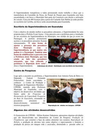 O Superintendente tranqüilizou a todos prometendo muito trabalho e disse que a
transferência do Caminhão do Peixe, de Pontal do Paraná para Guaratuba está bem
encaminhada e em breve o Município fará parte do Consórcio com direito a utilização
do veículo. Cerca de 400 licenças para a pesca do Camarão Sete Barbas já estão prontas
no escritório de Curitiba, em breve serão encaminhadas para Guaratuba.

Escritório da Superintendência em Guaratuba

Com o objetivo de atender melhor os pescadores artesanais, o Superintendente fez uma
proposta para a Prefeita Evani Justus - Uma parceria com a prefeitura para a instalação
de um escritório da Superintendência no Município, nos moldes do que já existe em
Paranaguá. A prefeita prontamente
aceitou e os pescadores presentes ficaram
entusiasmados. “É uma forma de
ajustar a presença dos pescadores
deste       Município        com        a
Superintendência, já que muitos não
podem ir a Paranaguá. Também uma
forma de solidificarmos a parceria com
a Prefeitura deste Município, que tem
estado ao lado dos pescadores
artesanais, que tem colocado a
prefeitura à disposição deste setor”,
disse o Superintendente.     Lideranças do Litoral – Satisfação com escritório em Guaratuba


Centro de Pesquisas

Logo após o encontro na prefeitura, o Superintendente José Antonio Faria de Brito e o
Deputado        Federal       Fernando
Francischini, foram convidados a
conhecer o Centro de Produção e
Propagação de Organismos Marinhos –
CPPOM, mantido pela Prefeitura
Municipal de Guaratuba, com o
objetivo de desenvolver atividades que
fazem parte do Programa de
Restauração da Capacidade Pesqueira
da Baía de Guaratuba, orientando os
pescadores         artesanais       no
desenvolvimento      sustentável   dos
recursos pesqueiros.                      Reprodução de robalos em tanques - CPPOM


Algumas das atividades desenvolvidas

O Zootecnista do CPPOM – Milton Kentaro Nakamura, apresentou algumas atividades
que são desenvolvidas nos laboratórios do Centro de Pesquisa: Produção de
Fitoplâncton, que constitui a base da cadeia alimentar nos oceanos; Reprodução de
Robalo, a produção de alevinos tem como objetivo o repovoamento e fomento a
produção de peixes em tanques rede e escavados, diminuindo a pressão sobre os
 