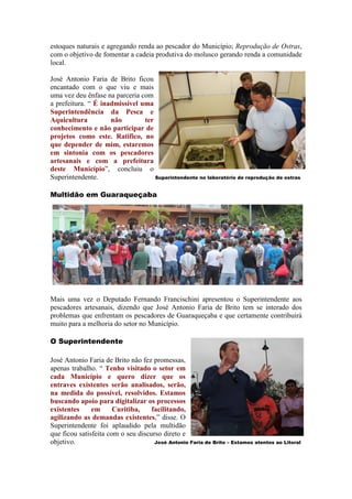 estoques naturais e agregando renda ao pescador do Município; Reprodução de Ostras,
com o objetivo de fomentar a cadeia produtiva do molusco gerando renda a comunidade
local.

José Antonio Faria de Brito ficou
encantado com o que viu e mais
uma vez deu ênfase na parceria com
a prefeitura. “ É inadmissível uma
Superintendência da Pesca e
Aquicultura          não        ter
conhecimento e não participar de
projetos como este. Ratifico, no
que depender de mim, estaremos
em sintonia com os pescadores
artesanais e com a prefeitura
deste Município”, concluiu o
Superintendente.                    Superintendente no laboratório de reprodução de ostras


Multidão em Guaraqueçaba




Mais uma vez o Deputado Fernando Francischini apresentou o Superintendente aos
pescadores artesanais, dizendo que José Antonio Faria de Brito tem se interado dos
problemas que enfrentam os pescadores de Guaraqueçaba e que certamente contribuirá
muito para a melhoria do setor no Município.

O Superintendente

José Antonio Faria de Brito não fez promessas,
apenas trabalho. “ Tenho visitado o setor em
cada Município e quero dizer que os
entraves existentes serão analisados, serão,
na medida do possível, resolvidos. Estamos
buscando apoio para digitalizar os processos
existentes     em      Curitiba,    facilitando,
agilizando as demandas existentes,” disse. O
Superintendente foi aplaudido pela multidão
que ficou satisfeita com o seu discurso direto e
objetivo.                            José Antonio Faria de Brito – Estamos atentos ao Litoral
 