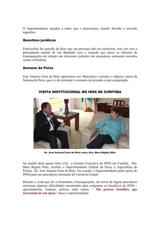 O Superintendente atendeu a todos que o procuraram, tirando dúvidas e ouvindo
sugestões.

Questões jurídicas

Francischini fez questão de dizer que sua presença não era eleitoreira, mas sim com a
preocupação natural de um deputado com a situação que passa os eleitores de
Guaraqueçaba em relação aos processos judiciais dos pescadores artesanais movidos
contra a Petrobrás.

Semana do Peixe

José Antonio Faria de Brito apresentou nos Municípios visitados o objetivo maior da
Semana do Peixe, que é o de estimular o consumo do pescado a toda a população.


           VISITA INSTITUCIONAL NO INSS DE CURITIBA




               Dr. José Antonio Faria de Brito com a Dra. Mara Regina Sfier




Na manhã desta quarta feira (12), a Gerente Executiva do INSS em Curitiba, Dra.
Mara Regina Sfier, recebeu o Superintendente Federal da Pesca e Aquicultura do
Paraná, Dr. José Antonio Faria de Brito. Na ocasião, o Superintendente pediu apoio do
INSS junto aos pescadores artesanais do Litoral do Estado.

Durante a visita que fez a Guaratuba e Guaraqueçaba, ele ouviu de alguns pescadores
artesanais algumas dificuldades encontradas para conquistar os benefícios do INSS –
aposentadorias, licenças, perícias entre outros. “ São pessoas humildes, que
necessitam de um apoio,” disse o superintendente.
 
