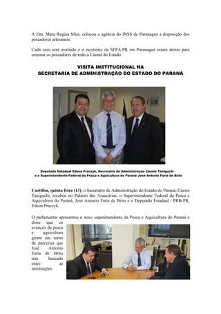 A Dra. Mara Regina Sfier, colocou a agência do INSS de Paranaguá a disposição dos
pescadores artesanais.

Cada caso será avaliado e o escritório da SFPA/PR em Paranaguá estará atento para
orientar os pescadores de todo o Litoral do Estado.

                VISITA INSTITUCIONAL NA
   SECRETARIA DE ADMINISTRAÇÃO DO ESTADO DO PARANÁ




     Deputado Estadual Edson Praczyk, Secretário de Administração Cássio Taniguchi
 e o Superintendente Federal da Pesca e Aquicultura do Paraná José Antonio Faria de Brito




Curitiba, quinta feira (13), o Secretário de Administração do Estado do Paraná, Cássio
Taniguchi, recebeu no Palácio das Araucárias, o Superintendente Federal da Pesca e
Aquicultura do Paraná, José Antonio Faria de Brito e o Deputado Estadual / PRB-PR,
Edson Praczyk.

O parlamentar apresentou o novo superintendente da Pesca e Aquicultura do Paraná e
disse que os
avanços da pesca
e      aquicultura
giram em torno
de parcerias que
José      Antonio
Faria de Brito
tem       buscado
entre           as
instituições.
 