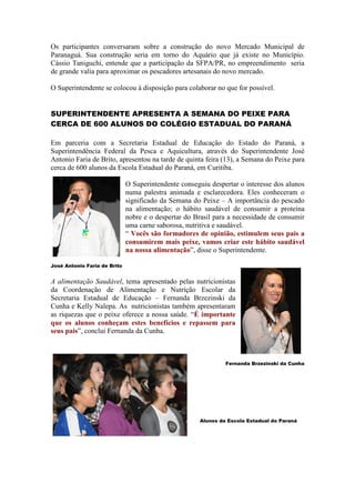 Os participantes conversaram sobre a construção do novo Mercado Municipal de
Paranaguá. Sua construção seria em torno do Aquário que já existe no Município.
Cássio Taniguchi, entende que a participação da SFPA/PR, no empreendimento seria
de grande valia para aproximar os pescadores artesanais do novo mercado.

O Superintendente se colocou à disposição para colaborar no que for possível.


SUPERINTENDENTE APRESENTA A SEMANA DO PEIXE PARA
CERCA DE 600 ALUNOS DO COLÉGIO ESTADUAL DO PARANÁ

Em parceria com a Secretaria Estadual de Educação do Estado do Paraná, a
Superintendência Federal da Pesca e Aquicultura, através do Superintendente José
Antonio Faria de Brito, apresentou na tarde de quinta feira (13), a Semana do Peixe para
cerca de 600 alunos da Escola Estadual do Paraná, em Curitiba.

                              O Superintendente conseguiu despertar o interesse dos alunos
                              numa palestra animada e esclarecedora. Eles conheceram o
                              significado da Semana do Peixe – A importância do pescado
                              na alimentação; o hábito saudável de consumir a proteína
                              nobre e o despertar do Brasil para a necessidade de consumir
                              uma carne saborosa, nutritiva e saudável.
                              “ Vocês são formadores de opinião, estimulem seus pais a
                              consumirem mais peixe, vamos criar este hábito saudável
                              na nossa alimentação”, disse o Superintendente.

José Antonio Faria de Brito


A alimentação Saudável, tema apresentado pelas nutricionistas
da Coordenação de Alimentação e Nutrição Escolar da
Secretaria Estadual de Educação – Fernanda Brzezinski da
Cunha e Kelly Nalepa. As nutricionistas também apresentaram
as riquezas que o peixe oferece a nossa saúde. “É importante
que os alunos conheçam estes benefícios e repassem para
seus pais”, conclui Fernanda da Cunha.



                                                               Fernanda Brzezinski da Cunha




                                                      Alunos da Escola Estadual do Paraná
 