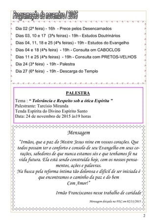 2
Dia 02 (2ª feira) - 16h - Prece pelos Desencarnados
Dias 03, 10 e 17 (3ªs feiras) - 19h - Estudos Doutrinários
Dias 04, 11, 18 e 25 (4ªs feiras) - 19h - Estudos do Evangelho
Dias 04 e 18 (4ªs feira) - 19h - Consulta om CABOCLOS
Dias 11 e 25 (4ªs feiras) - 19h - Consulta com PRETOS-VELHOS
Dia 24 (3ª feira) - 19h - Palestra
Dia 27 (6ª feira) - 19h - Descarga do Templo
Mensagem
“Irmãos, que a paz do Mestre Jesus reine em vossos corações. Que
todos possam ter o conforto e consolo de seu Evangelho em seus co-
rações, sabedores de que nunca estamos sós e que tenhamos fé na
vida futura. Ela está sendo construída hoje, com os nossos pensa-
mentos, ações e palavras.
Na busca pela reforma íntima tão dolorosa e difícil de ser iniciada é
que encontramos o caminho da paz e do bem
Com Amor!”
Irmão Franciscanos nesse trabalho de caridade
Mensagem deixada na FEC em 02/11/2015
PALESTRA
Tema : “ Tolerância e Respeito sob a ótica Espírita ”
Palestrante: Tarcísio Miranda
Tenda Espírita do Divino Espírito Santo
Data: 24 de novembro de 2015 às19 horas
 