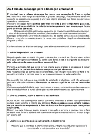 4
As 4 leis do desapego para a liberação emocional
É possível que a palavra desapego lhe cause uma sensação de frieza e egoís-
mo. Nada está mais longe da realidade. A palavra desapego, compreendida dentro do
contexto do crescimento pessoal, é um valor interno precioso que todos nós devemos
aprender a desenvolver.
Praticar o desapego não significa abrir mão de tudo o que é importante para nós,
rompendo vínculos afetivos ou relacionamentos pessoais com aqueles que fazem
parte do nosso cotidiano.
“Desapego significa saber amar, apreciar e se envolver nos relacionamentos com
uma visão mais equilibrada e saudável, libertando-se dos excessos que o prendem”.
Liberação emocional é viver mais honestamente, de acordo com as suas necessidades.
Crescer, progredir com conhecimento de causa, sem prejudicar ninguém e não deixando
ninguém o limitar.
Conheça abaixo as 4 leis do desapego para a liberação emocional. Vamos praticar?
1- Você é responsável por si mesmo
Ninguém pode viver por você. Ninguém pode respirar por você, se oferecer como volun-
tário para carregar suas tristezas ou sentir suas dores. Você é o arquiteto da sua pró-
pria vida e de cada passo que dá em seu caminhar.
Portanto, a primeira lei que deve ter em mente para praticar o desapego é tomar
consciência de que você é totalmente responsável por si mesmo.
Não responsabilize os outros pela sua felicidade. Não imagine que para ser feliz é ne-
cessário encontrar o parceiro ideal ou ter o reconhecimento de toda sua família.
Se a opinião dos outros é a sua medida de satisfação e felicidade, você não vai conse-
guir nada além de sofrimento. Raramente os outros suprirão as nossas necessida-
des.
Cultive sua própria felicidade, seja responsável, maduro, conscientize-se das suas esco-
lhas e consequências e nunca deixe que seu bem-estar dependa da opinião alheia.
2- Viva no presente, aceite e assuma a sua realidade
Muitas vezes, não conseguimos aceitar que nesta vida nada é eterno, nada permanece
sempre igual; tudo flui e retoma seu caminho. Muitas pessoas estão sempre focadas
no que aconteceu no passado, e isso se torna um fardo pesado que carregamos
no presente.
Mesmo que seja doloroso, aceite, assuma o passado e aprenda a perdoar. Isso o fará
se sentir mais livre e o ajudará a se concentrar no que realmente importa: “o aqui e ago-
ra”. Liberte-se!
3- Liberte-se e permita que os outros também sejam livres
“Assuma que a liberdade é a forma mais plena, íntegra e saudável de aproveitar e
compreender a vida em toda a sua imensidão”
 