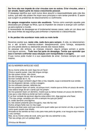 5
Ser livre não nos impede de criar vínculos com os outros. Criar vínculos, amar e
ser amado, fazem parte do nosso crescimento pessoal.
O desapego significa que você nunca deve assumir a responsabilidade pela vida dos
outros, que eles não podem lhe impor seus princípios e nem tentar prendê-lo. É assim
que surgem os problemas de relacionamento e o sofrimento.
Os apegos exagerados nunca são saudáveis. Temos como exemplo aqueles pais
obcecados por proteger os filhos, que os impedem de crescer e avançar com confian-
ça para explorar o mundo.
A necessidade de desapegar-se é fundamental nesses casos; cada um um deve sair
dos seus limites de segurança para enfrentar o imprevisto e o desconhecido.
4- As perdas irão acontecer mais cedo ou mais tarde
Devemos aceitar que, nesta vida, nada dura para sempre. A vida, os relacionamen-
tos e até os bens materiais acabam desaparecendo como fumaça, escapando
por uma janela aberta ou deslizando através dos nossos dedos.
As pessoas vão embora, as crianças crescem, alguns amigos somem e perde-
mos alguns amores… Tudo isso faz parte do desapego. Temos que aprender que
isso é normal e enfrentar essa situação com tranquilidade e coragem.
O que nunca pode mudar é a sua capacidade de amar. Comece sempre por você
mesmo.
SE EU MORRER ANTES DE VOCÊ
Se eu morrer antes de você, faça-me um favor:
Chore o quanto quiser, mas não brigue comigo.
Se não quiser chorar, não chore;
Se não conseguir chorar, não se preocupe;
Se tiver vontade de rir, ria;
Se alguns amigos contarem algum fato a meu respeito, ouça e acrescente sua versão;
Se me elogiarem demais, corrija o exagero.
Se me criticarem demais, defenda-me;
Se me quiserem fazer um santo, só porque morri, mostre que eu tinha um pouco de santo,
mas estava longe de ser o santo que me pintam;
Se me quiserem fazer um demônio, mostre que eu talvez tivesse um pouco de demônio,
mas que a vida inteira eu tentei ser bom e amigo...
E se tiver vontade de escrever alguma coisa sobre mim, diga apenas uma frase:
-"Foi meu amigo, acreditou em mim e sempre me quis por perto!"
Aí, então derrame uma lágrima.
Eu não estarei presente para enxugá-la, mas não faz mal.
Outros amigos farão isso no meu lugar.
Gostaria de dizer para você que viva como quem sabe que vai morrer um dia, e que morra
como quem soube viver direito.
Amizade só faz sentido se traz o céu para mais perto da gente, e se inaugura aqui mesmo
o seu começo.
Mas, se eu morrer antes de você, acho que não vou estranhar o céu.
"Ser seu amigo, já é um pedaço dele..."
(Vinícius de Moraes)
 
