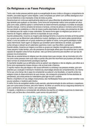6
Os Religiosos e as Fases Psicológicas
Tenho visto muitas pessoas pedindo ajuda na evangelização de seus irmãos e cônjuges e companheiros de
trabalho, pois estes seguem outras religiões. Lares e empresas que sofrem com conflitos ideológicos oriun-
dos da intolerância e das imposições vindas de todas as partes.
Devemos levar em conta que espiritualmente estamos em graus diferentes de adiantamento sem que isso
seja demérito para qualquer um dos lados. Como forma de compreender melhor como proceder em situa-
ções como estas, podemos aplicar o conhecimento do desenvolvimento psicológico na análise da situação.
Quando crianças, vivemos cercados de bonecos e bonecas, animais de pelúcia e inúmeros outros brinque-
dos que deixam as prateleiras e o chão de nossos quartos abarrotados de coisas, pois precisamos de obje-
tos materiais para dar vazão à nossa criatividade. Da mesma forma agem os religiosos que cercam a si
mesmos de imagens, estátuas e adornos na expressão de suas crenças.
Quando adolescentes, trocamos as imagens pela ideologia ferrenha e buscamos de todas as formas perten-
cer a grupos que se diferenciam pela preferência musical, ideológica ou até mesmo pelas características
físicas, e uma vez aceitos em um grupo acabamos por rejeitar os outros, numa guerra psicológica muitas
vezes interminável. Assim agem os religiosos que acreditam serem detentores da verdade, que rejeitam
outras crenças e colocam-se em patamares superiores a tudo o que lhes difere o pensamento.
Quando adultos, trocamos as imagens e as tribos ou grupos por relações monogâmicas que constituirão
nosso pequeno núcleo familiar, pois não precisamos da aprovação alheia para nos sentirmos bem e somos
capazes de respeitar outras formas de pensar, visto que temos autonomia para escolher com que tipo de
pessoas nos envolveremos.
Estas são as características do religioso que não precisa impor suas crenças, não se incomoda com a for-
ma como outras pessoas vivem suas vidas e quando olha para trás reconhece que já passou por todas as
fases normais do amadurecimento psicológico espiritual.
É importante ressaltar que as definições acima se aplicam aos religiosos e não às religiões, pois refere-se à
forma como expressamos nossas crenças e não ao local onde o fazemos.
O espírito maduro não pula etapas e não causa sofrimento ou embaraço nas pessoas amadas, pois com-
preende que a evolução é individual e mostrará seu atual estágio através dos comportamentos. Da mesma
forma que uma criança não é capaz de compreender as aulas em uma faculdade, um espírito ainda nos
estágios iniciais do desenvolvimento de suas crenças, não conseguirá compreender formas abstratas de
pensamento, pois ainda precisa do materialismo para ligar-se com o sublime.
Mesmo o Espiritismo em seu estágio inicial precisou das manifestações físicas para se fazer acreditar e aos
poucos substituiu o mecânico pelo intuitivo.
A melhor forma de evangelizar adultos é pelo exemplo, pela demonstração de atos caridosos e respeitosos
para com outros seres humanos, pelo amor fraterno. Ao trilhar um caminho de luz e segurança deixamos no
outro o sentimento de fazer o mesmo, sem cobranças ou imposições.
O respeito, a tolerância e a compreensão são atributos dos espíritos em estágios superiores do desenvolvi-
mento, pois, se Deus deu o livre-arbítrio, quem somos nós para tirá-lo?
Por Viitor Antenore Rossi
 