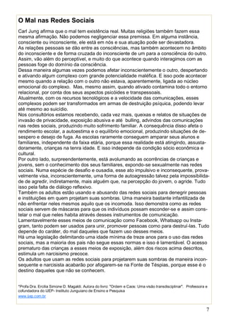 7
O Mal nas Redes Sociais
Carl Jung afirma que o mal tem existência real. Muitas religiões também fazem essa
mesma afirmação. Não podemos negligenciar essa premissa. Em alguma instância,
consciente ou inconsciente, ele está em nós e sua atuação pode ser devastadora.
As relações pessoais se dão entre as consciências, mas também acontecem no âmbito
do inconsciente e de forma cruzada do inconsciente de um para a consciência do outro.
Assim, vão além do perceptível, e muito do que acontece quando interagimos com as
pessoas foge do domínio da consciência.
Dessa maneira algumas vezes podemos afetar inconscientemente o outro, despertando
e ativando algum complexo com grande potencialidade maléfica. E isso pode acontecer
mesmo quando a relação com o outro não estava, aparentemente, ligada ao núcleo
emocional do complexo. Mas, mesmo assim, quando ativado contamina todo o entorno
relacional, por conta dos seus aspectos psicóides e transpessoais.
Atualmente, com os recursos tecnológicos e a velocidade das comunicações, esses
complexos podem ser transformados em armas de destruição psíquica, podendo levar
até mesmo ao suicídio.
Nos consultórios estamos recebendo, cada vez mais, queixas e relatos de situações de
invasão de privacidade, exposição abusiva e até bulling, advindos das comunicações
nas redes sociais, produzindo muito sofrimento familiar. A consequência disso afeta o
rendimento escolar, a autoestima e o equilíbrio emocional, produzindo situações de de-
sespero e desejo de fuga. As escolas raramente conseguem amparar seus alunos e
familiares, independente da faixa etária, porque essa realidade está atingindo, assusta-
doramente, crianças na tenra idade. E isso independe da condição sócio econômica e
cultural.
Por outro lado, surpreendentemente, está avolumando as ocorrências de crianças e
jovens, sem o conhecimento dos seus familiares, expondo-se sexualmente nas redes
sociais. Numa espécie de desafio e ousadia, esse ato impulsivo e inconsequente, prova-
velmente visa, inconscientemente, uma forma de autoagressão talvez pela impossibilida-
de de agredir, indiretamente, mais alguém que, na percepção do jovem, o agride. Tudo
isso pela falta de diálogo reflexivo.
Também os adultos estão usando e abusando das redes sociais para denegrir pessoas
e instituições em quem projetam suas sombras. Uma maneira bastante infantilizada de
não enfrentar neles mesmos aquilo que os incomoda. Isso demonstra como as redes
sociais servem de máscaras para que os indivíduos possam esconder-se e assim cons-
telar o mal que neles habita através desses instrumentos de comunicação.
Lamentavelmente esses meios de comunicação como Facebook, Whatsapp ou Insta-
gram, tanto podem ser usados para unir, promover pessoas como para destruí-las. Tudo
depende do caráter, do mal daqueles que fazem uso desses meios.
Há uma legislação delimitando uma idade mínima de treze anos para o uso das redes
sociais, mas a maioria dos pais não segue essas normas e isso é lamentável. O acesso
prematuro das crianças a esses meios de exposição, além dos riscos acima descritos,
estimula um narcisismo precoce.
Os adultos que usam as redes sociais para projetarem suas sombras de maneira incon-
sequente e narcisista acabarão por afogarem-se na Fonte de Téspias, porque esse é o
destino daqueles que não se conhecem.
*Profa Dra. Ercilia Simone D. Magaldi. Autora do livro: "Ordem e Caos: Uma visão transdisciplinar". Professora e
cofundadora do IJEP- Instituto Junguiano de Ensino e Pesquisa
www.ijep.com.br
 