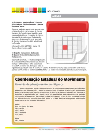...3
BOLETIM INFORMATIVO - NÓS PODEMOS SANTA CATARINA. No
24 JUNHO/JULHO 2014
AGENDA
30 de junho – Inauguração do Centro de
Referência em Direitos Humanos Estamira
Gomes de Sousa.
O projeto realizado por meio da parceria entre
a Cáritas Brasileira e a Secretaria de Direitos
Humanos da Presidência da República será
inaugurado às 10h, no Plenarinho da Câmera
Municipal de Vereadores de Florianópolis.
A presença da Ministra-Chefe da Secretaria
de Direitos Humanos, Sra. Ideli Salvatti está
confirmada.
Informações: (48) 3207-7033 – ramal 210
Ou no crdh.sc@caritas.org.br
10 de julho - Lançamento do Projeto
de Desenvolvimento Institucional em
Florianópolis.
Organizado pelo ICOM e voltado às Organizações
da Sociedade Civil de Florianópolis que atendem
crianças e adolescentes, e estão cadastradas
no CMDCA. O evento será aberto para todas as
organizações que fazem parte do Sistema de Garantia de Direitos da Criança e do Adolescente. Anote na sua
agenda: das 9h às 12h, no auditório da UDESC/ESAG – Av. Madre Benvenuta 2037, bairro Itacorubi/Florianópolis.
Coordenação Estadual do Movimento
Reunião de planejamento em Biguaçu
No dia 29 de maio, Biguaçu sediou a Reunião de Planejamento da Coordenação Estadual do
Movimento Nós Podemos Santa Catarina. A reunião aconteceu na sede da Associação Empresarial de
Biguaçu (ACIBIG) e contou com um representante da Associação, além dos membros da Coordenação
Estadual e os representantes dos Comitês Locais. Na oportunidade, além da discussão de questões
operacionais do Movimento, foi revisado o plano de ação para o ano de 2014, sobretudo no que
diz respeito às ações de municipalização. Assim, já ficaram acertadas as seguintes atividades de
municipalização nos próximos dois meses.
Junho:
10 – São Miguel do Oeste
24 – Joaçaba
25 – Caçador
26 – Canoinhas
27 – Mafra
Julho:
04 – Joinville
 
