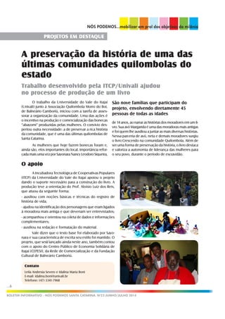 ...6
BOLETIM INFORMATIVO - NÓS PODEMOS SANTA CATARINA. No
23 JUNHO/JULHO 2014
PROJETOS EM DESTAQUE
A preservação da história de uma das
últimas comunidades quilombolas do
estado
Trabalho desenvolvido pela ITCP/Univali ajudou
no processo de produção de um livro
O apoio
A Incubadora Tecnológica de Cooperativas Populares
(ITCP) da Universidade do Vale do Itajaí apoiou o projeto
dando o suporte necessário para a construção do livro. A
produção teve a orientação do Prof. Aloísio Luiz dos Reis,
que atuou da seguinte forma:
- auxiliou com noções básicas e técnicas do registro de
história de vida;
- ajudou na identificação dos personagens que eram ligados
à moradora mais antiga e que deveriam ser entrevistados;
- acompanhou e orientou na coleta de dados e informações
complementares;
- auxiliou na redação e formatação do material.
Vale dizer que o texto base foi elaborado por Sayo-
nara e sua característica de escrita seu estilo foi mantido. O
projeto, que será lançado ainda neste ano, também contou
com o apoio do Centro Público de Economia Solidária de
Itajaí (CEPESI), da Rede de Comercialização e da Fundação
Cultural de Balneário Camboriú.
O trabalho da Universidade do Vale do Itajaí
(Univali) junto à Associação Quilombola Morro do Boi,
de Balneário Camboriú, iniciou com a tarefa de asses-
sorar a organização da comunidade. Uma das ações é
o incentivo na produção e comercialização das bonecas
“abayomi” produzidas pelas mulheres. O convívio des-
pertou outra necessidade: a de preservar a rica história
da comunidade, que é uma das últimas quilombolas de
Santa Catarina.
As mulheres que hoje fazem bonecas foram e,
ainda são, elos importantes do local. Importância refor-
çada mais uma vez por Sayonara Nancy Leodoro Siqueira,
de 14 anos, ao narrar as histórias dos moradores em um li-
vro. Sua avó Margarida é uma das moradoras mais antigas
e foi quem lhe auxiliou a juntar as mais diversas histórias.
Nessa parceria de avó, neta e demais moradores surgiu
o livro Crescendo na comunidade Quilombola. Além de
ser uma forma de preservação da história, o livro destaca
e valoriza a autonomia de liderança das mulheres para
o seu povo, durante o período de escravidão.
Contato
Leila Andresia Severo e Idalina Maria Boni
E-mail: idalina.boni@univali.br
Telefone: (47) 3341-7968
São nove famílias que participam do
projeto, envolvendo diretamente 45
pessoas de todas as idades
 