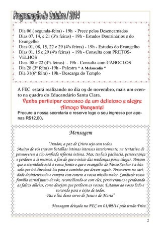 2 
Dia 06 ( segunda-feira) - 19h - Prece pelos Desencarnados 
Dias 07, 14, e 21 (3ªs feiras) - 19h - Estudos Doutrinários e do 
Evangelho 
Dias 01, 08, 15, 22 e 29 (4ªs feiras) - 19h - Estudos do Evangelho 
Dias 01, 15 e 29 (4ªs feiras) - 19h - Consulta com PRETOS-VELHOS 
Dias 08 e 22 (4ªs feiras) - 19h - Consulta com CABOCLOS 
Dia 28 (3ª feira) -19h - Palestra " A Melancolia " 
Dia 31(6ª feira) - 19h - Descarga do Templo 
Mensagem 
“Irmãos, a paz de Cristo seja com todos. 
Muitos de vós travam batalhas íntimas intensas interiormente, na tentativa de 
promoverem a tão sonhada reforma íntima. Mas, tenhais paciência, perseverança 
e perdoem a si mesmos, a fim de que o início das mudanças possa chegar. Pensem 
que a eternidade está à vossa frente e que o evangelho de Nosso Senhor é a bús-sola 
que irá direcioná-los para o caminho que devem seguir. Perseverem na cari-dade 
desinteressada e cumpra com esmero a vossa missão maior. Conduzir vossa 
família carnal junto de vós, reconciliando-se com eles, perseverantes e perdoando 
as faltas alheias, como desejam que perdoem as vossas. Estamos ao vosso lado e 
torcendo para o êxito de todos. 
Paz e luz desse servo de Jesus e de Maria” 
Mensagem deixada na FEC em 01/09/14 pelo irmão Fritz 
A FEC estará realizando no dia 09 de novembro, mais um even-to 
na quadra do Educandário Santa Clara. 
Venha participar conosco de um delicioso e alegre 
Almoço Dançante! 
Procure a nossa secretaria e reserve logo o seu ingresso por ape-nas 
R$12,00. 
 