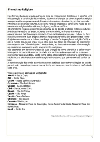 3 
Sincretismo Religioso 
Este termo é bastante usado quando se trata de religiões afro-brasileiras, e significa uma miscigenação e conciliação de princípios, doutrinas e crenças de diversas práticas religio- sas que resulta um processo evolutivo de muitas outras. A umbanda, por ter recebido influências de diversas culturas, não é uma religião engessada, sendo uma fusão de ele- mentos das religiosidades africana, indígena, espírita e católica. 
O sincretismo religioso existente na umbanda dá-se devido a fatores histórico-culturais presentes na história do Brasil. Durante o Brasil Colônia, os índios brasileiros e os negros eram mantidos como escravos. Eram proibidos de expressar, cultuar ou fazer ritos de acordo com suas próprias crenças religiosas por conta dos preconceitos (e me- dos) dos seus senhores, e tinham que fingir e “aceitar” a imposição da religião Católica, pois a missão Jesuíta era impor isso a eles, para que todas as impurezas de espírito fos- sem retiradas dos “não-civilizados”. Muitos deles, ao demonstrarem essa não-aceitação ao catolicismo, acabavam sendo severamente castigados. 
Não satisfeitos em dar continuidade às suas crenças de forma silenciosa, a saída encon- trada pelos escravos foi associar os orixás aos santos católicos que melhor pudessem representar cada divindade. Desta forma sábia, eles puderam contornar a ignorância e a intolerância a eles impostas e assim surgiu o sincretismo que permanece até os dias de hoje. 
A representação dos orixás através dos santos católicos pode sofrer variações de cidade para cidade, mas o importante é que se tenha em mente as características e essência de cada orixá. 
Veja os principais santos na Umbanda: 
Oxalá – Jesus Cristo 
Oiá – Santa Clara 
Oxum – Nossa Senhora Aparecida 
Oxumaré – São Bartolomeu 
Oxóssi – São Sebastião 
Obá – Santa Joana D'Arc 
Xangô – São Jerônimo 
Ogum – São Jorge 
Iansã – Santa Bárbara 
Obaluaê – São Lázaro 
Omulú – São Roque 
Iemanjá – Nossa Senhora da Conceição, Nossa Senhora da Glória, Nossa Senhora dos Navegantes 
Nanã – Santa Ana 
http://umbanda-orixas.info/mos/view/Sincretismo_Religioso/  