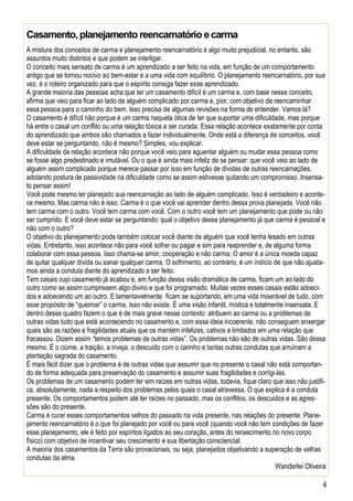 4 
Casamento, planejamento reencarnatório e carma 
A mistura dos conceitos de carma e planejamento reencarnatório é algo muito prejudicial, no entanto, são assuntos muito distintos e que podem se interligar. 
O conceito mais sensato de carma é um aprendizado a ser feito na vida, em função de um comportamento antigo que se tornou nocivo ao bem-estar e a uma vida com equilíbrio. O planejamento reencarnatório, por sua vez, é o roteiro organizado para que o espírito consiga fazer esse aprendizado. 
A grande maioria das pessoas acha que ter um casamento difícil é um carma e, com base nesse conceito, afirma que veio para ficar ao lado de alguém complicado por carma e, pior, com objetivo de reencaminhar essa pessoa para o caminho do bem. Isso precisa de algumas revisões na forma de entender. Vamos lá? 
O casamento é difícil não porque é um carma naquela ótica de ter que suportar uma dificuldade, mas porque há entre o casal um conflito ou uma relação tóxica a ser curada. Essa relação acontece exatamente por conta do aprendizado que ambos são chamados a fazer individualmente. Onde está a diferença de conceitos, você deve estar se perguntando, não é mesmo? Simples, vou explicar. 
A dificuldade da relação acontece não porque você veio para aguentar alguém ou mudar essa pessoa como se fosse algo predestinado e imutável. Ou o que é ainda mais infeliz de se pensar: que você veio ao lado de alguém assim complicado porque merece passar por isso em função de dívidas de outras reencarnações, adotando postura de passividade na dificuldade como se assim estivesse quitando um compromisso. Insensa- to pensar assim! 
Você pode mesmo ter planejado sua reencarnação ao lado de alguém complicado. Isso é verdadeiro e aconte- ce mesmo. Mas carma não é isso. Carma é o que você vai aprender dentro dessa prova planejada. Você não tem carma com o outro. Você tem carma com você. Com o outro você tem um planejamento que pode ou não ser cumprido. E você deve estar se perguntando: qual o objetivo desse planejamento já que carma é pessoal e não com o outro? 
O objetivo do planejamento pode também colocar você diante de alguém que você tenha lesado em outras vidas. Entretanto, isso acontece não para você sofrer ou pagar e sim para reaprender e, de alguma forma colaborar com essa pessoa. Isso chama-se amor, cooperação e não carma. O amor é a única moeda capaz de quitar qualquer dívida ou sanar qualquer carma. O sofrimento, ao contrário, é um indício de que não ajusta- mos ainda a conduta diante do aprendizado a ser feito. 
Tem casais cujo casamento já acabou e, em função dessa visão dramática de carma, ficam um ao lado do outro como se assim cumprissem algo divino e que foi programado. Muitas vezes esses casais estão adoeci- dos e adoecendo um ao outro. E lamentavelmente ficam se suportando, em uma vida miserável de tudo, com esse propósito de “queimar” o carma. Isso não existe. É uma visão infantil, mística e totalmente insensata. E dentro desse quadro fazem o que é de mais grave nesse contexto: atribuem ao carma ou a problemas de outras vidas tudo que está acontecendo no casamento e, com essa ideia incoerente, não conseguem enxergar quais são as razões e fragilidades atuais que os mantém infelizes, cativos e limitados em uma relação que fracassou. Dizem assim “temos problemas de outras vidas”. Os problemas não são de outras vidas. São dessa mesmo. É o ciúme, a traição, a inveja, o descuido com o carinho e tantas outras condutas que arruínam a plantação sagrada do casamento. 
É mais fácil dizer que o problema é de outras vidas que assumir que no presente o casal não está comportan- do de forma adequada para preservação do casamento e assumir suas fragilidades e corrigi-las. 
Os problemas de um casamento podem ter sim raízes em outras vidas, todavia, fique claro que isso não justifi- ca, absolutamente, nada a respeito dos problemas pelos quais o casal atravessa. O que explica é a conduta presente. Os comportamentos podem até ter raízes no passado, mas os conflitos, os descuidos e as agres- sões são do presente. 
Carma é curar esses comportamentos velhos do passado na vida presente, nas relações do presente. Plane- jamento reencarnatório é o que foi planejado por você ou para você (quando você não tem condições de fazer esse planejamento, ele é feito por espíritos ligados ao seu coração, antes do renascimento no novo corpo físico) com objetivo de incentivar seu crescimento e sua libertação consciencial. 
A maioria dos casamentos da Terra são provacionais, ou seja, planejados objetivando a superação de velhas condutas da alma. 
Wanderlei Oliveira  