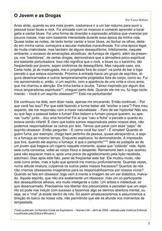 5 
O Jovem e as Drogas 
Por Victor Rebelo 
Anos atrás, quando eu era mais jovem, costumava ir a um bar noturno para ouvir o pessoal tocar blues e rock. Fiz amizade com os músicos e comecei aprender a tocar gaita e cantar blues. Foi uma forma de diversão e expressão artística que vivenciei por poucos meses, mas com bastante intensidade durante essa época da minha vida. Quase todas as noites, de tanto tentar cantar e tocar blues, ao fechar os olhos, deita- do em minha cama, começava a escutar melodias maravilhosas. Foi uma época legal, de muita criatividade, mas também de alguns desequilíbrios. Infelizmente, naquele ambiente, o excesso de emanações alcoólicas, de fumaça de cigarro, além da presen- ça, nos “bastidores”, de certas drogas, demonstrava que a atmosfera psico-espiritual era bastante perturbadora. Isso não significa que o rock, o blues ou o barzinho, tão freqüentado por jovens, sejam sinônimos de desequilíbrio. Mas naquele caso, era. Certa noite, já de madrugada, me vi projetado fora do corpo* na porta do bar e logo percebi o que estava ocorrendo. Próximo à entrada havia um grupo de espíritos, al- guns desencarnados e outros temporariamente projetados fora do corpo, como eu. Fui me aproximando e, então, vi um espírito, com a aparência de uns vinte e cinco anos, que me chamou a atenção. Ele tinha barba e óculos. Talvez inspirado por algum dos meus amparadores espirituais**, cheguei perto dele. Quando ele me viu, fui logo recla- mando: - Você é um espírito obsessor!*** Está me perturbando! Ele continuou na dele, sem dizer nada, apenas me encarando. Então continuei: - Por que você faz isso? Por que está fazendo a turma beber até “encher a cara”? Para meu espanto, ele me respondeu com a maior naturalidade: - Pare de ser hipócrita! Não sou eu que faço o pessoal beber e fumar! Eles bebem e fumam porque querem, eu ape- nas “curto” junto... dou uma forcinha! Foi aí que “caiu a ficha” e percebi o quanto eu estava sendo infantil. É claro que todos somos responsáveis pelos nossos atos, não podemos responsabilizar os outros por isso. Temos que parar com esse “papo” de espírito obsessor. Então perguntei: - E como você faz isso? - É simples! Quando al- guém fuma, por exemplo, chego bem pertinho da pessoa, quase abraçando-a, e aspi- ro a fumaça ao mesmo tempo. Enquanto explicava, foi demonstrando. A impressão que tive, quando ele aspirou a fumaça, é que o perispírito**** dele se justapôs ao de um jovem que tragava um cigarro naquele momento, quase que “colando” nele. Após esta curta conversa, voltei ao corpo físico e despertei. Rememorei bem o que ocorreu para não esquecer mais e, após uma prece de agradecimento pela lição recebida, adormeci. Dias após este fato, parei de freqüentar este bar. Ele mudou muito, não está como antes, mas a lição que aprendi me marcou profundamente. Quantas vezes, numa atitude imatura, culpamos os outros pelos nossos fracassos? Quantos de nós não criamos obsessores imaginários para os responsabilizarmos por nossos vícios? Quando se fala em obsessor, logo vem à mente a imagem de um ser diabólico, malva- do. Aquele espírito, que não era exatamente um obsessor, mas um co-participante dos desequilíbrios alheios, era muito inteligente e culto. Um artista e intelectual, só que desencarnado. Precisamos nos libertar dos preconceitos e perceber que um espí- rito só pode nos induzir com sucesso a fazermos algo se dermos abertura mental, ou seja, se o “mal” já existe dentro de nós. Só assim amadureceremos e assumiremos a direção do barco da nossa vida, não permitindo que ele se afunde nos momentos de tempestade. 
(Texto publicado na Revista Cristã de Espiritismo – Número 56 – abril de 2008 - editada pela Vivência Editorial e publicada pela Editora Minuano.)  