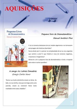 3
AQUISIÇÕES
Pequeno livro de Desmatemática-
Manuel António Pina
E se os números deixassem de ser simples algarismos e se tornassem
personagens de histórias divertidas?
Nunca deste por ti a pensar na complexidade do pi ou nas angústias
que sentirá o zero? E que história é essa de números negativos,
irracionais e imaginários?
Atreve-te a ler o pequeno livro da desmatemática e terás a resposta
para estas e outras questões!
A zanga das Letras Comadres
Granja Carlos Nuno
“Numa rua muito estreitinha viviam as letras. Ao
lado, na rua vizinha, mas que era larga como uma
avenida, viviam os números! Havia tanta
rivalidade entre estes cidadãos”.
 