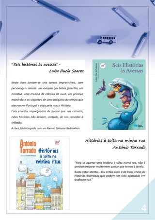 4
Histórias à solta na minha rua
António Torrado
“Para se agarrar uma história à solta numa rua, não é
preciso procurar muito nem passar que temos à janela.
Basta estar atento... Ou então abrir este livro, cheio de
histórias divertidas que podem ter sido agarradas em
qualquer rua.”
“Seis histórias às avessas”-
Luísa Ducla Soares
Neste livro juntam-se seis contos imprevisíveis, com
personagens únicas: um vampiro que bebia groselha, um
monstro, uma menina de cabelos de ouro, um príncipe
mandrião e os viajantes de uma máquina do tempo que
aterrou em Portugal e viaja pela nossa História.
Com enredos impregnados de humor que nos cativam,
estas histórias não deixam, contudo, de nos convidar à
reflexão.
A obra foi distinguida com um Prémio Calouste Gulbenkian.
 